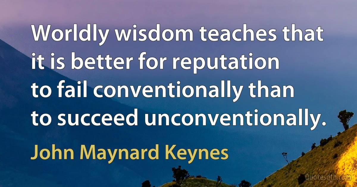 Worldly wisdom teaches that it is better for reputation to fail conventionally than to succeed unconventionally. (John Maynard Keynes)