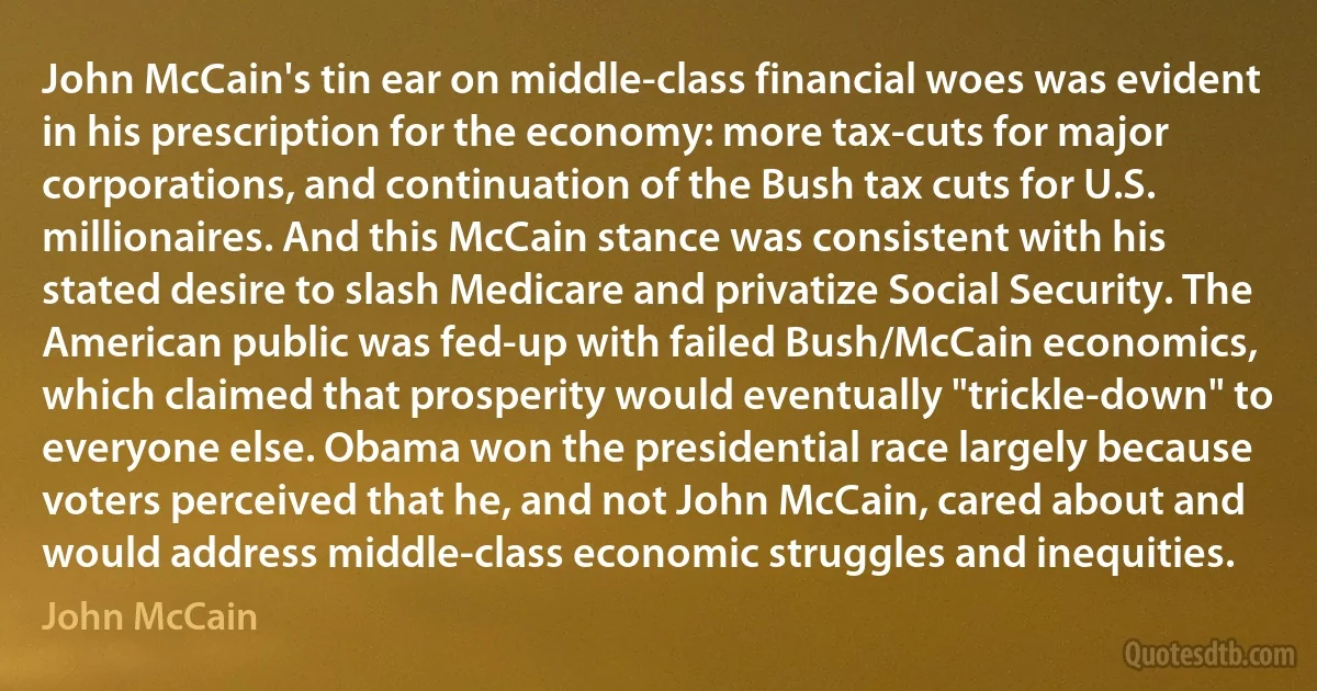 John McCain's tin ear on middle-class financial woes was evident in his prescription for the economy: more tax-cuts for major corporations, and continuation of the Bush tax cuts for U.S. millionaires. And this McCain stance was consistent with his stated desire to slash Medicare and privatize Social Security. The American public was fed-up with failed Bush/McCain economics, which claimed that prosperity would eventually "trickle-down" to everyone else. Obama won the presidential race largely because voters perceived that he, and not John McCain, cared about and would address middle-class economic struggles and inequities. (John McCain)