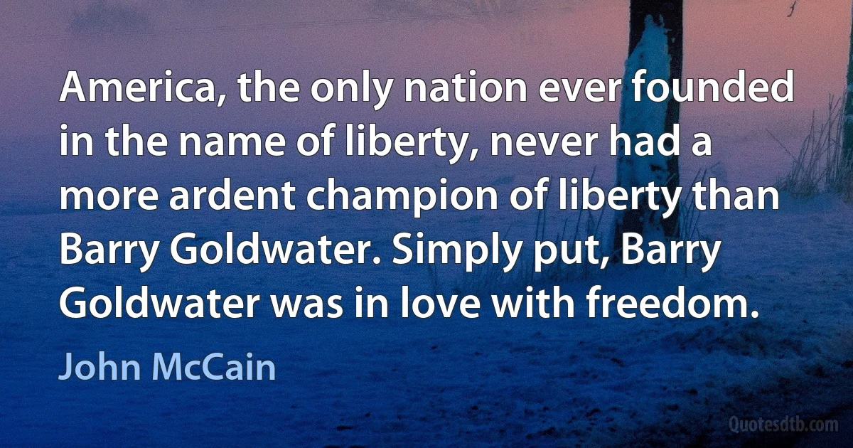 America, the only nation ever founded in the name of liberty, never had a more ardent champion of liberty than Barry Goldwater. Simply put, Barry Goldwater was in love with freedom. (John McCain)