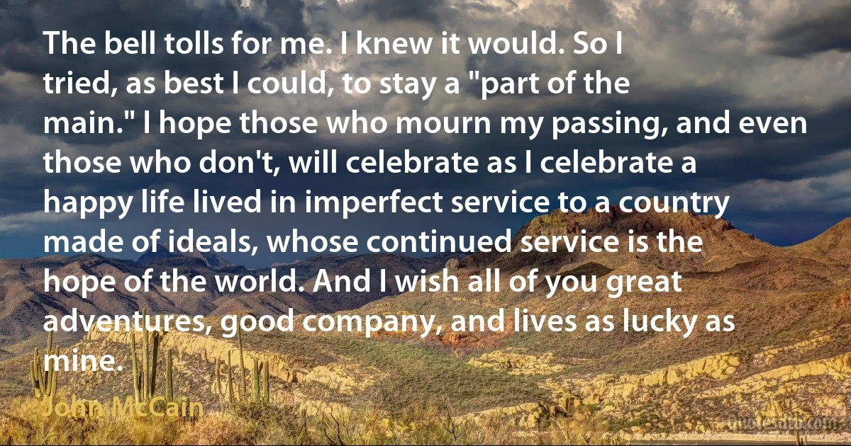 The bell tolls for me. I knew it would. So I tried, as best I could, to stay a "part of the main." I hope those who mourn my passing, and even those who don't, will celebrate as I celebrate a happy life lived in imperfect service to a country made of ideals, whose continued service is the hope of the world. And I wish all of you great adventures, good company, and lives as lucky as mine. (John McCain)