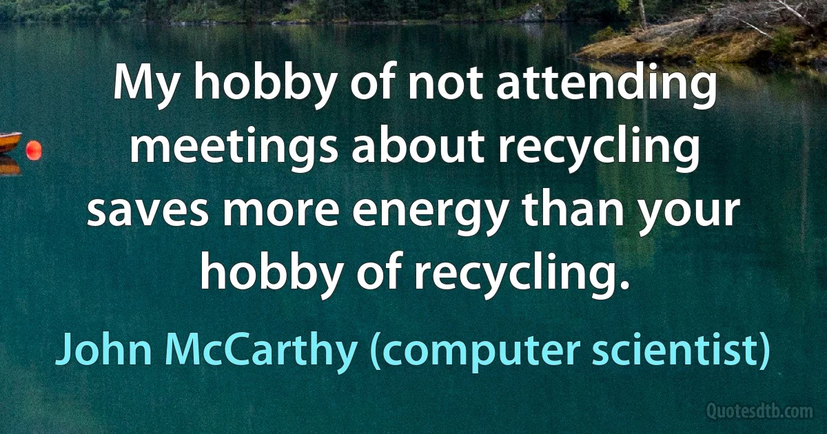 My hobby of not attending meetings about recycling saves more energy than your hobby of recycling. (John McCarthy (computer scientist))