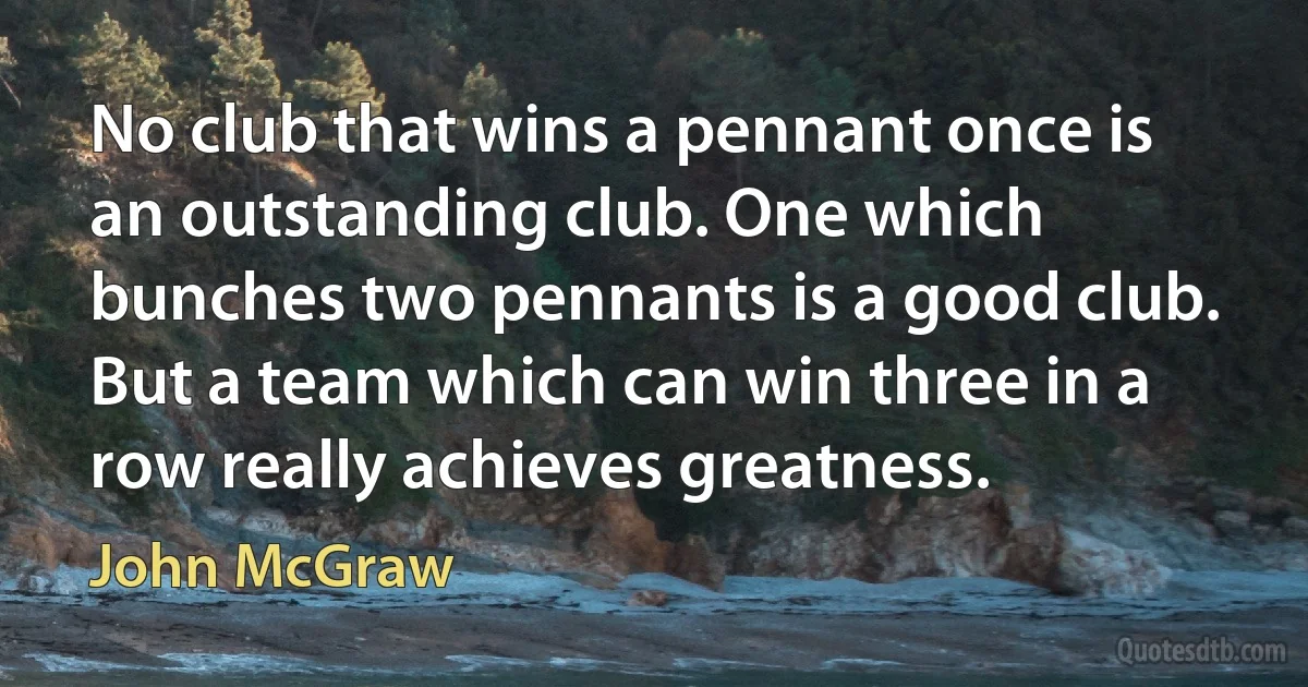 No club that wins a pennant once is an outstanding club. One which bunches two pennants is a good club. But a team which can win three in a row really achieves greatness. (John McGraw)