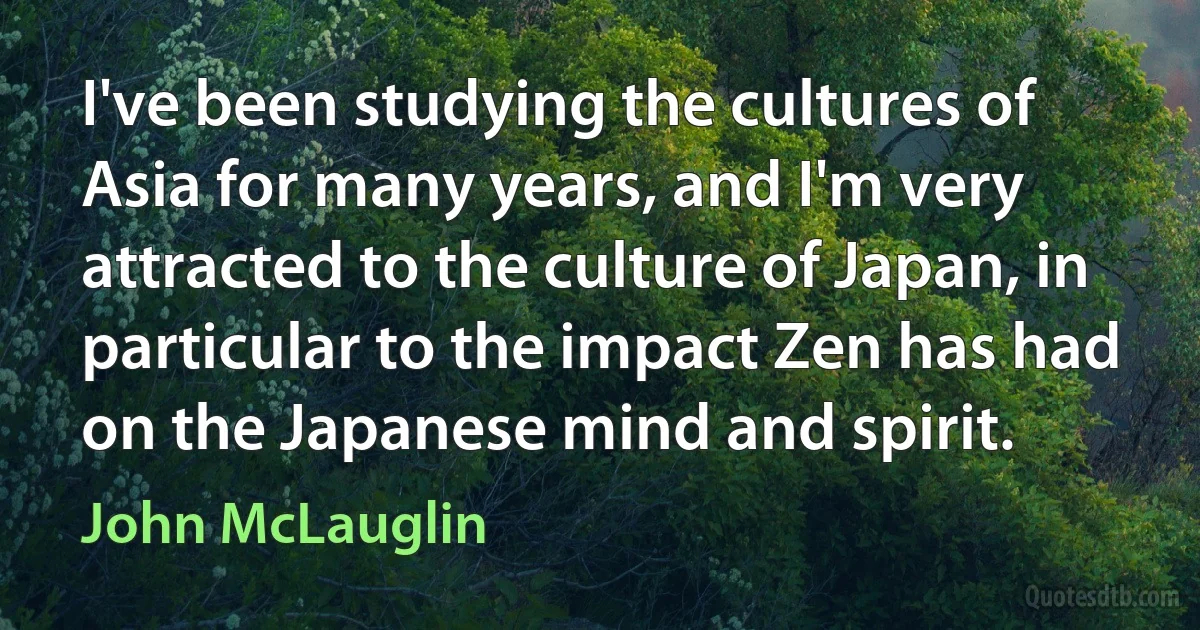 I've been studying the cultures of Asia for many years, and I'm very attracted to the culture of Japan, in particular to the impact Zen has had on the Japanese mind and spirit. (John McLauglin)