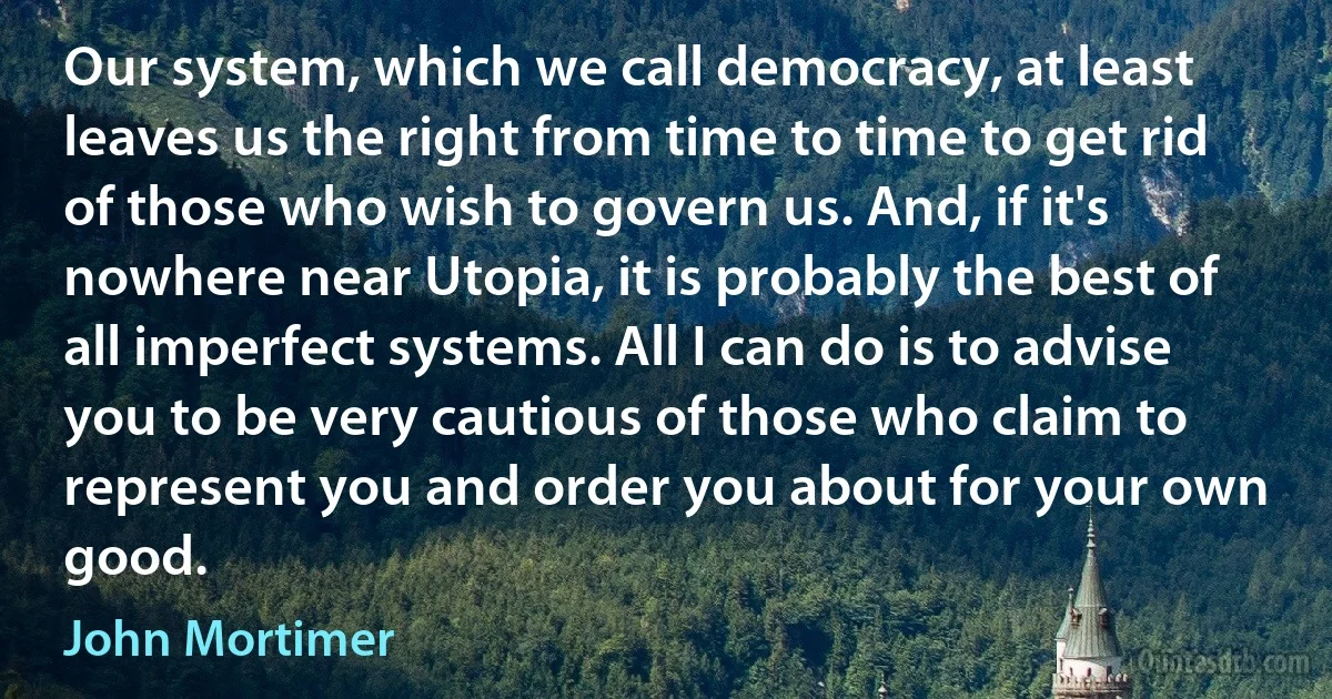 Our system, which we call democracy, at least leaves us the right from time to time to get rid of those who wish to govern us. And, if it's nowhere near Utopia, it is probably the best of all imperfect systems. All I can do is to advise you to be very cautious of those who claim to represent you and order you about for your own good. (John Mortimer)