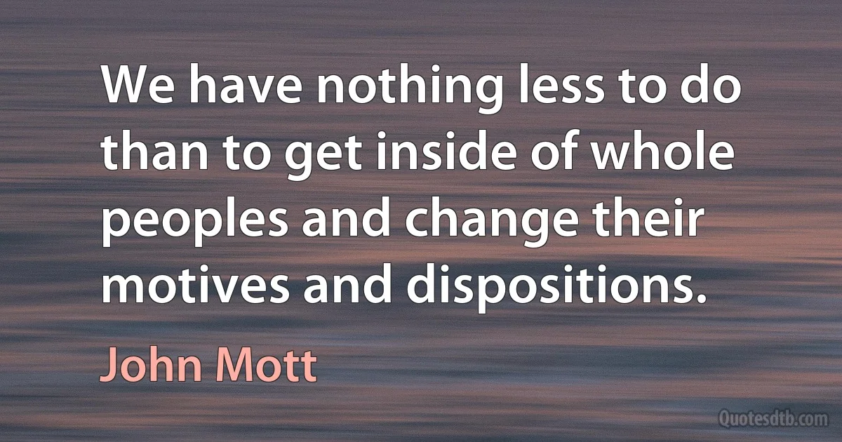 We have nothing less to do than to get inside of whole peoples and change their motives and dispositions. (John Mott)