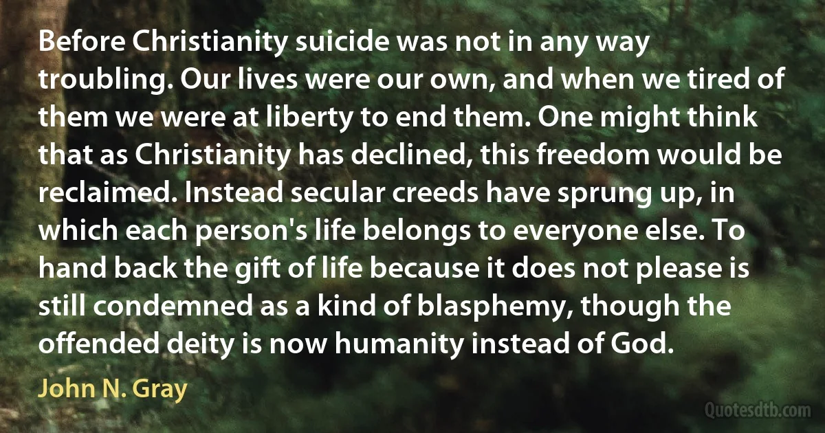 Before Christianity suicide was not in any way troubling. Our lives were our own, and when we tired of them we were at liberty to end them. One might think that as Christianity has declined, this freedom would be reclaimed. Instead secular creeds have sprung up, in which each person's life belongs to everyone else. To hand back the gift of life because it does not please is still condemned as a kind of blasphemy, though the offended deity is now humanity instead of God. (John N. Gray)