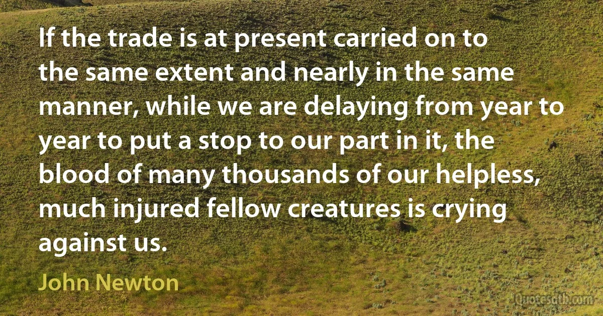 If the trade is at present carried on to the same extent and nearly in the same manner, while we are delaying from year to year to put a stop to our part in it, the blood of many thousands of our helpless, much injured fellow creatures is crying against us. (John Newton)