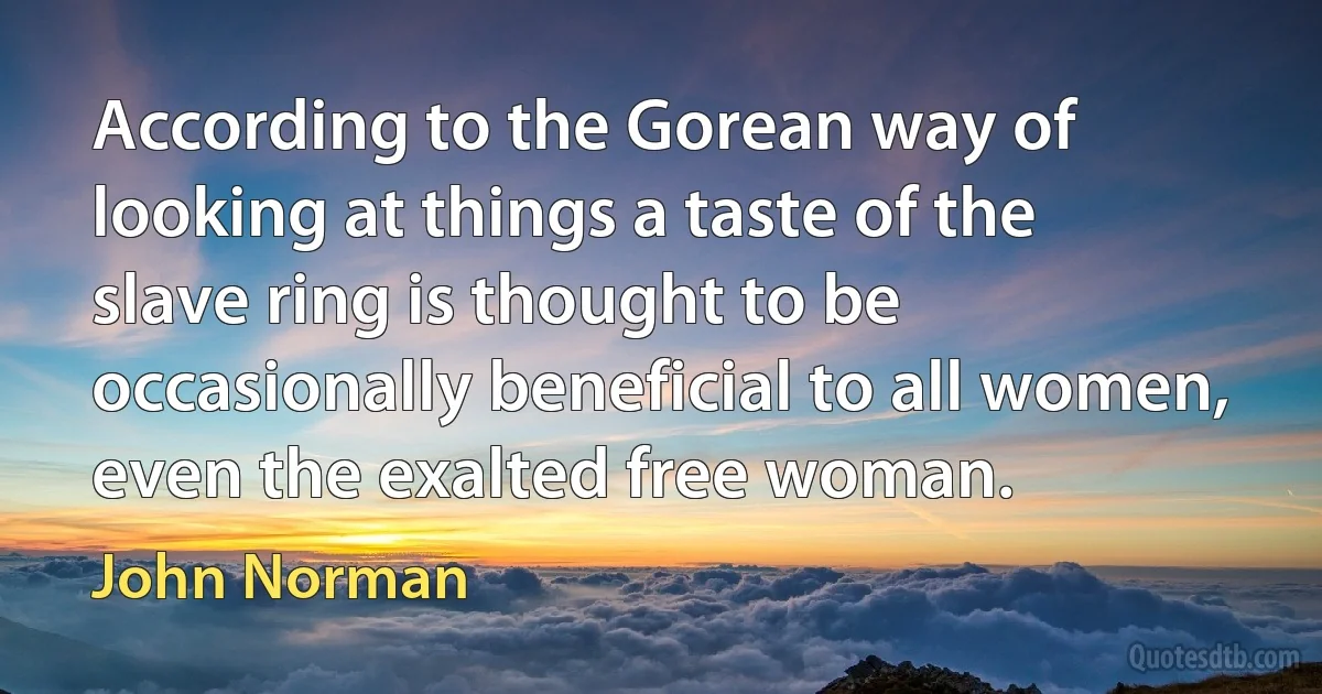 According to the Gorean way of looking at things a taste of the slave ring is thought to be occasionally beneficial to all women, even the exalted free woman. (John Norman)