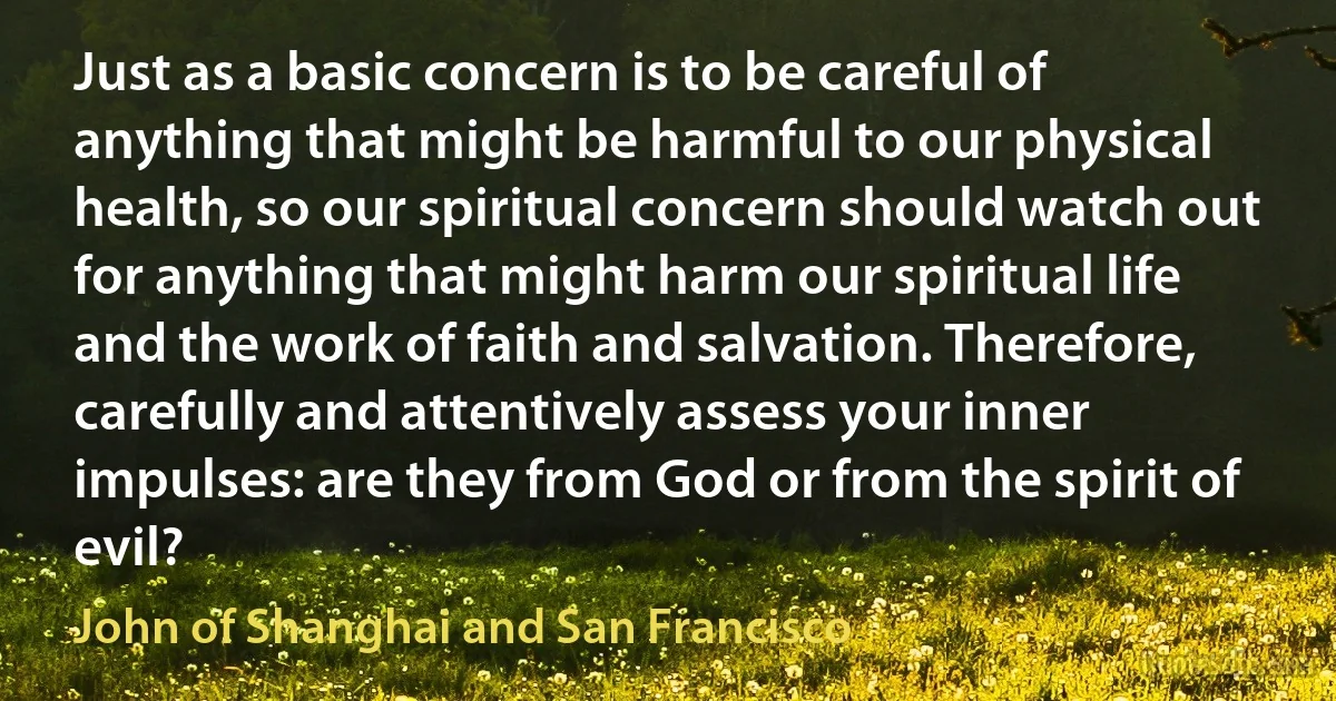 Just as a basic concern is to be careful of anything that might be harmful to our physical health, so our spiritual concern should watch out for anything that might harm our spiritual life and the work of faith and salvation. Therefore, carefully and attentively assess your inner impulses: are they from God or from the spirit of evil? (John of Shanghai and San Francisco)