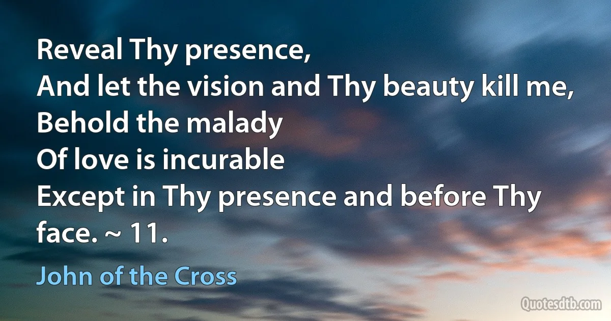 Reveal Thy presence,
And let the vision and Thy beauty kill me,
Behold the malady
Of love is incurable
Except in Thy presence and before Thy face. ~ 11. (John of the Cross)