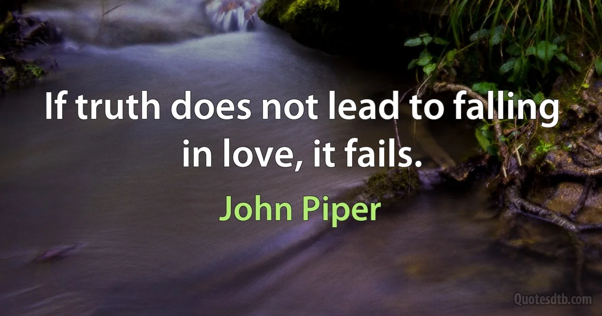 If truth does not lead to falling in love, it fails. (John Piper)