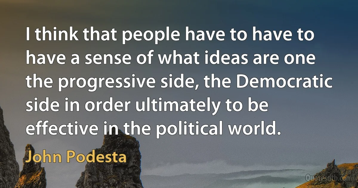 I think that people have to have to have a sense of what ideas are one the progressive side, the Democratic side in order ultimately to be effective in the political world. (John Podesta)