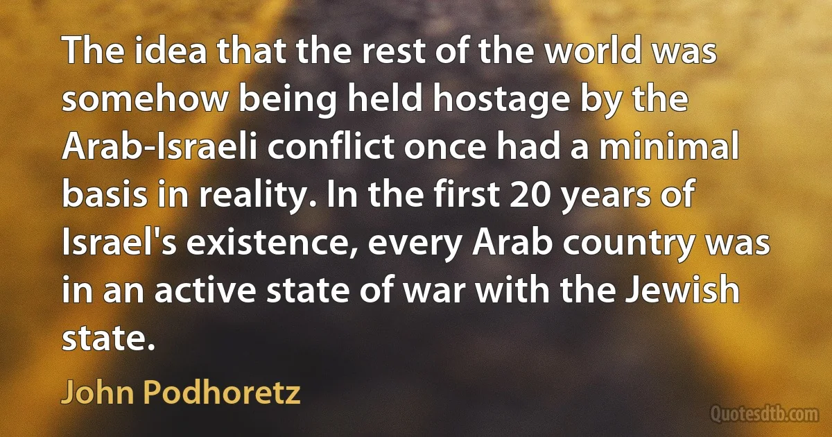 The idea that the rest of the world was somehow being held hostage by the Arab-Israeli conflict once had a minimal basis in reality. In the first 20 years of Israel's existence, every Arab country was in an active state of war with the Jewish state. (John Podhoretz)