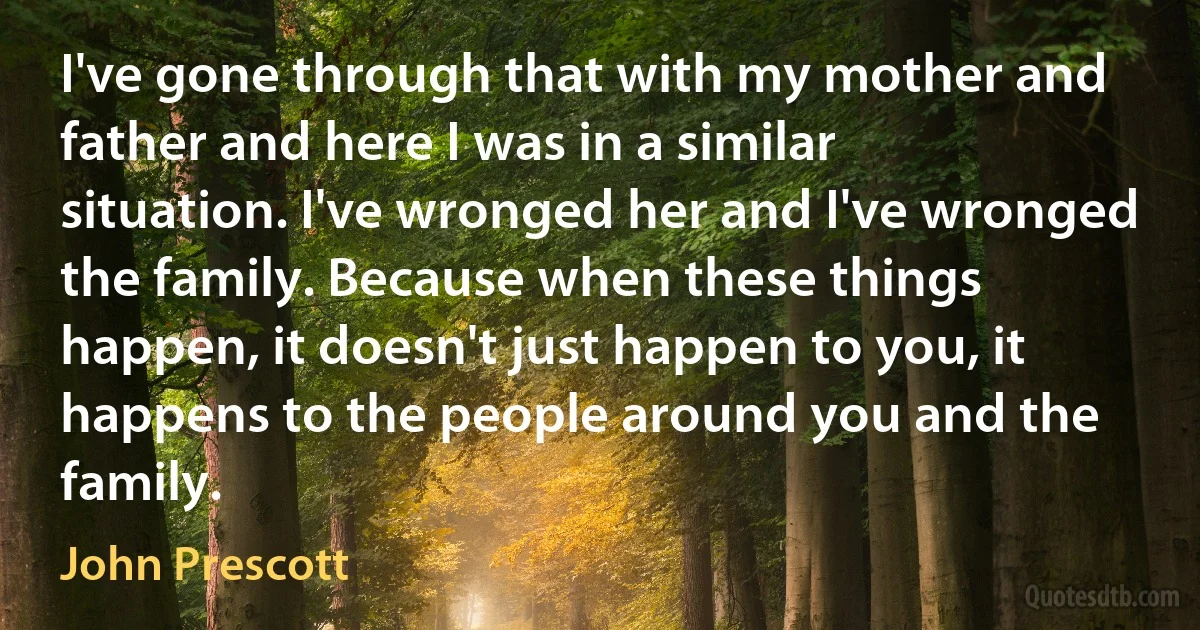 I've gone through that with my mother and father and here I was in a similar situation. I've wronged her and I've wronged the family. Because when these things happen, it doesn't just happen to you, it happens to the people around you and the family. (John Prescott)