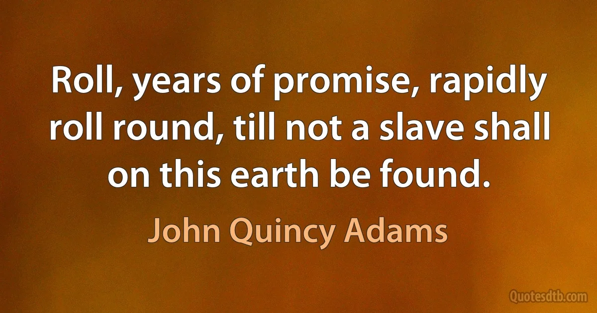 Roll, years of promise, rapidly roll round, till not a slave shall on this earth be found. (John Quincy Adams)