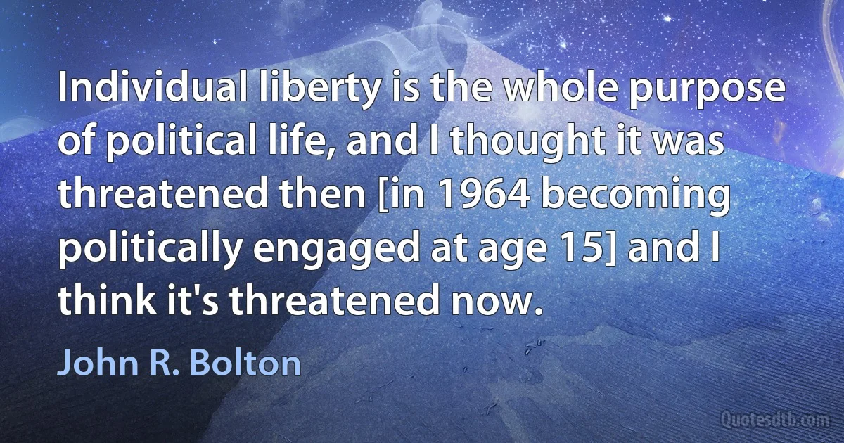 Individual liberty is the whole purpose of political life, and I thought it was threatened then [in 1964 becoming politically engaged at age 15] and I think it's threatened now. (John R. Bolton)