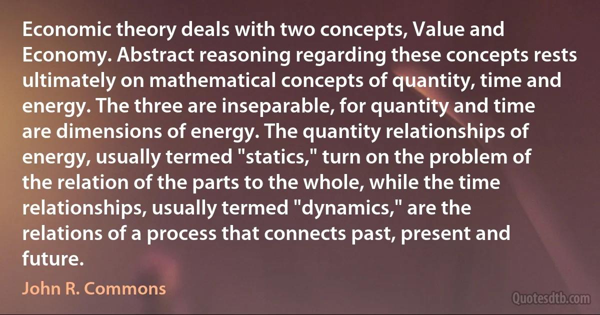 Economic theory deals with two concepts, Value and Economy. Abstract reasoning regarding these concepts rests ultimately on mathematical concepts of quantity, time and energy. The three are inseparable, for quantity and time are dimensions of energy. The quantity relationships of energy, usually termed "statics," turn on the problem of the relation of the parts to the whole, while the time relationships, usually termed "dynamics," are the relations of a process that connects past, present and future. (John R. Commons)