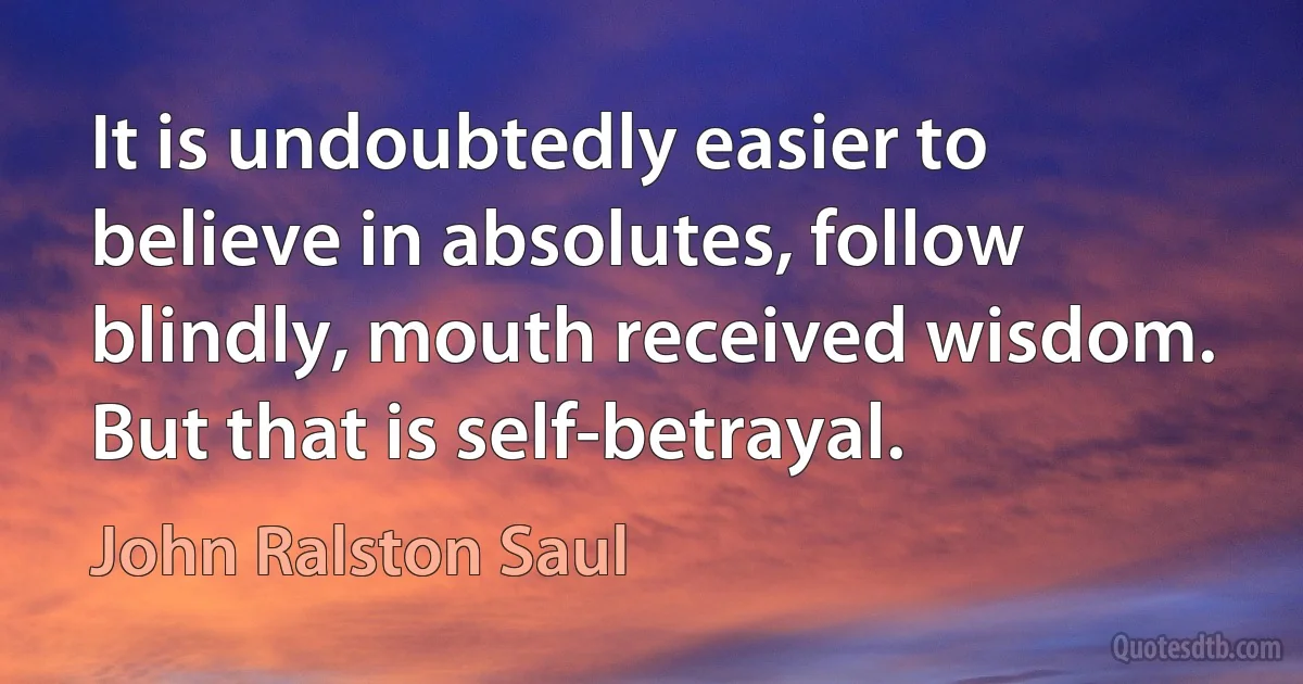 It is undoubtedly easier to believe in absolutes, follow blindly, mouth received wisdom. But that is self-betrayal. (John Ralston Saul)