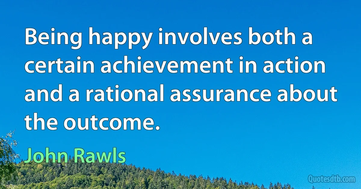 Being happy involves both a certain achievement in action and a rational assurance about the outcome. (John Rawls)