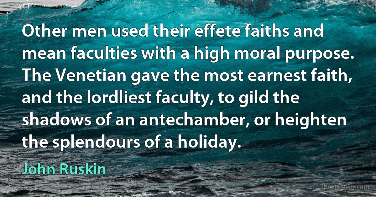 Other men used their effete faiths and mean faculties with a high moral purpose. The Venetian gave the most earnest faith, and the lordliest faculty, to gild the shadows of an antechamber, or heighten the splendours of a holiday. (John Ruskin)