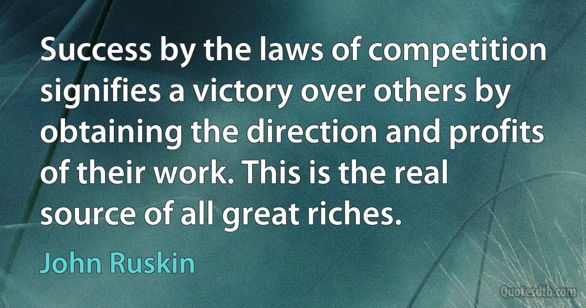 Success by the laws of competition signifies a victory over others by obtaining the direction and profits of their work. This is the real source of all great riches. (John Ruskin)