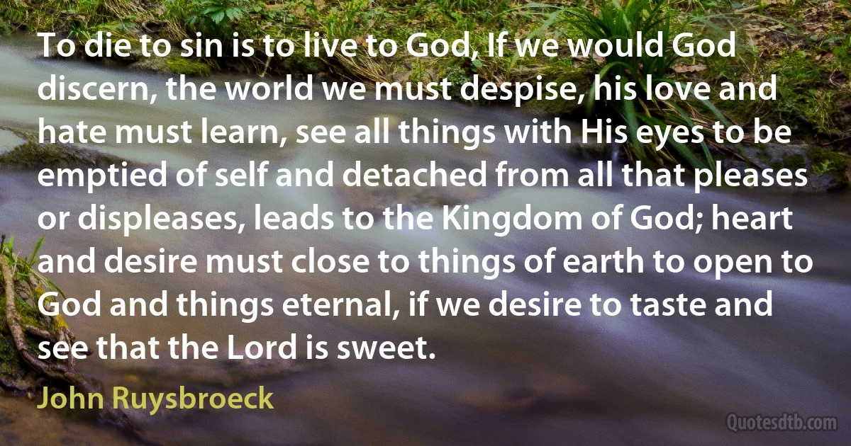 To die to sin is to live to God, If we would God discern, the world we must despise, his love and hate must learn, see all things with His eyes to be emptied of self and detached from all that pleases or displeases, leads to the Kingdom of God; heart and desire must close to things of earth to open to God and things eternal, if we desire to taste and see that the Lord is sweet. (John Ruysbroeck)