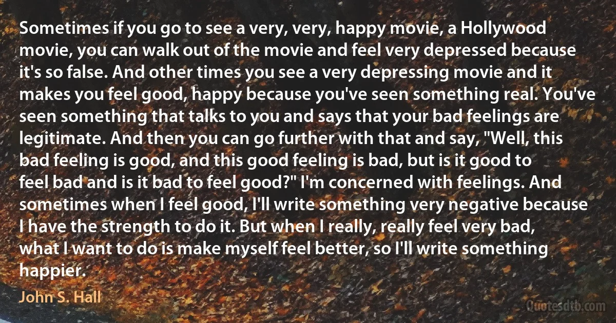 Sometimes if you go to see a very, very, happy movie, a Hollywood movie, you can walk out of the movie and feel very depressed because it's so false. And other times you see a very depressing movie and it makes you feel good, happy because you've seen something real. You've seen something that talks to you and says that your bad feelings are legitimate. And then you can go further with that and say, "Well, this bad feeling is good, and this good feeling is bad, but is it good to feel bad and is it bad to feel good?" I'm concerned with feelings. And sometimes when I feel good, I'll write something very negative because I have the strength to do it. But when I really, really feel very bad, what I want to do is make myself feel better, so I'll write something happier. (John S. Hall)