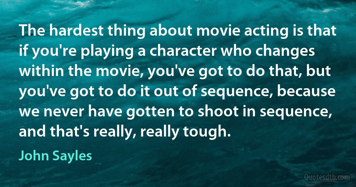 The hardest thing about movie acting is that if you're playing a character who changes within the movie, you've got to do that, but you've got to do it out of sequence, because we never have gotten to shoot in sequence, and that's really, really tough. (John Sayles)