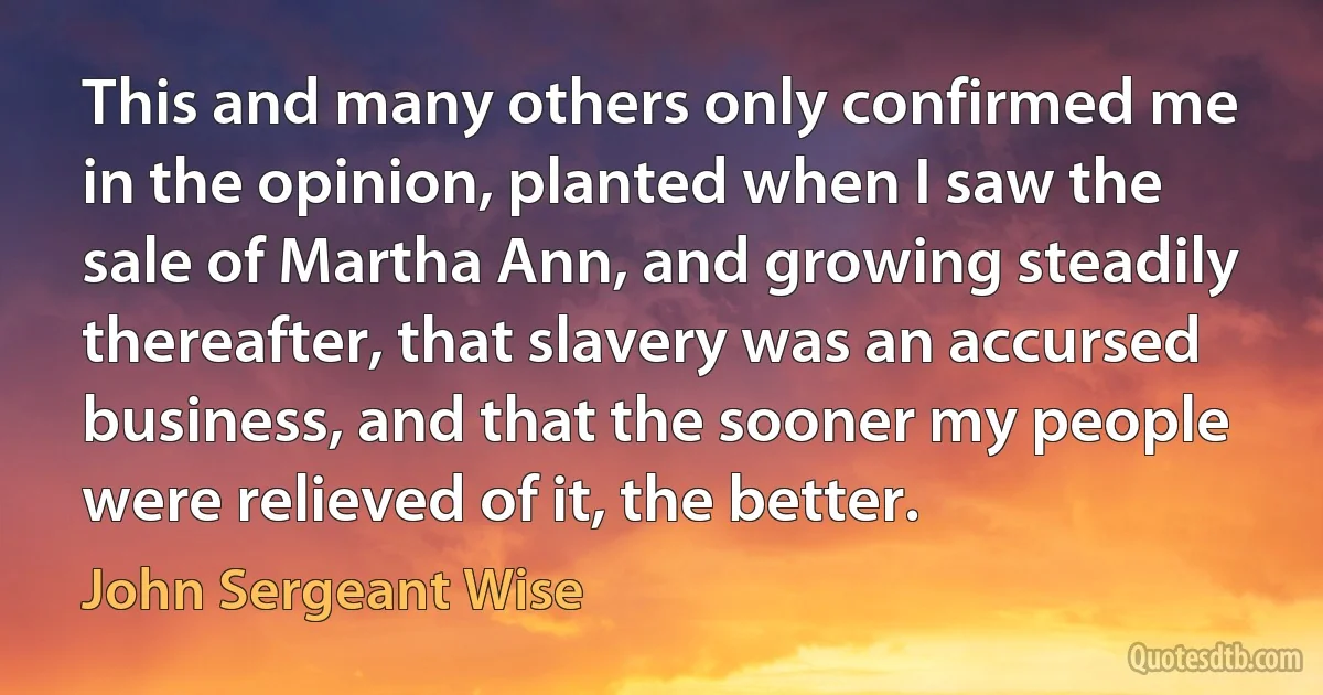 This and many others only confirmed me in the opinion, planted when I saw the sale of Martha Ann, and growing steadily thereafter, that slavery was an accursed business, and that the sooner my people were relieved of it, the better. (John Sergeant Wise)