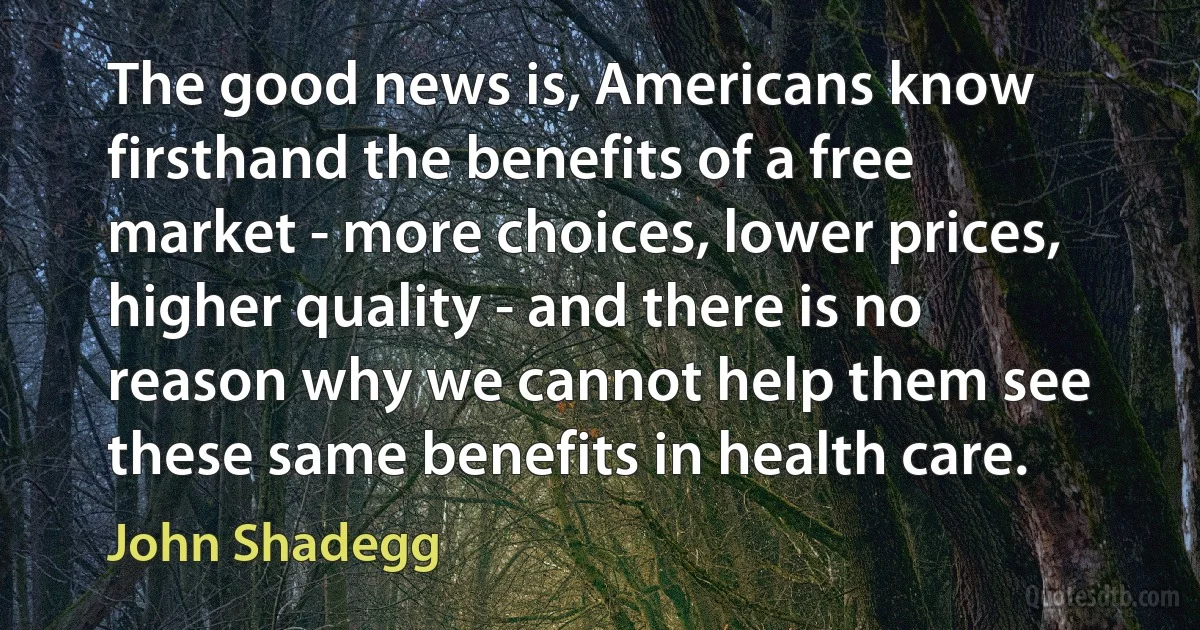 The good news is, Americans know firsthand the benefits of a free market - more choices, lower prices, higher quality - and there is no reason why we cannot help them see these same benefits in health care. (John Shadegg)