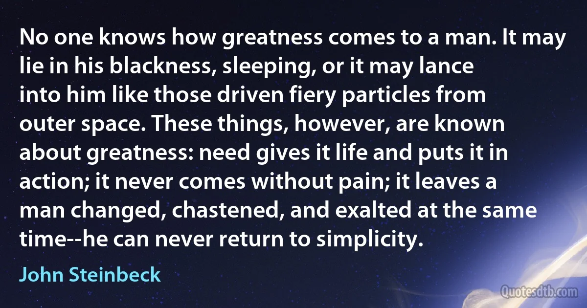 No one knows how greatness comes to a man. It may lie in his blackness, sleeping, or it may lance into him like those driven fiery particles from outer space. These things, however, are known about greatness: need gives it life and puts it in action; it never comes without pain; it leaves a man changed, chastened, and exalted at the same time--he can never return to simplicity. (John Steinbeck)