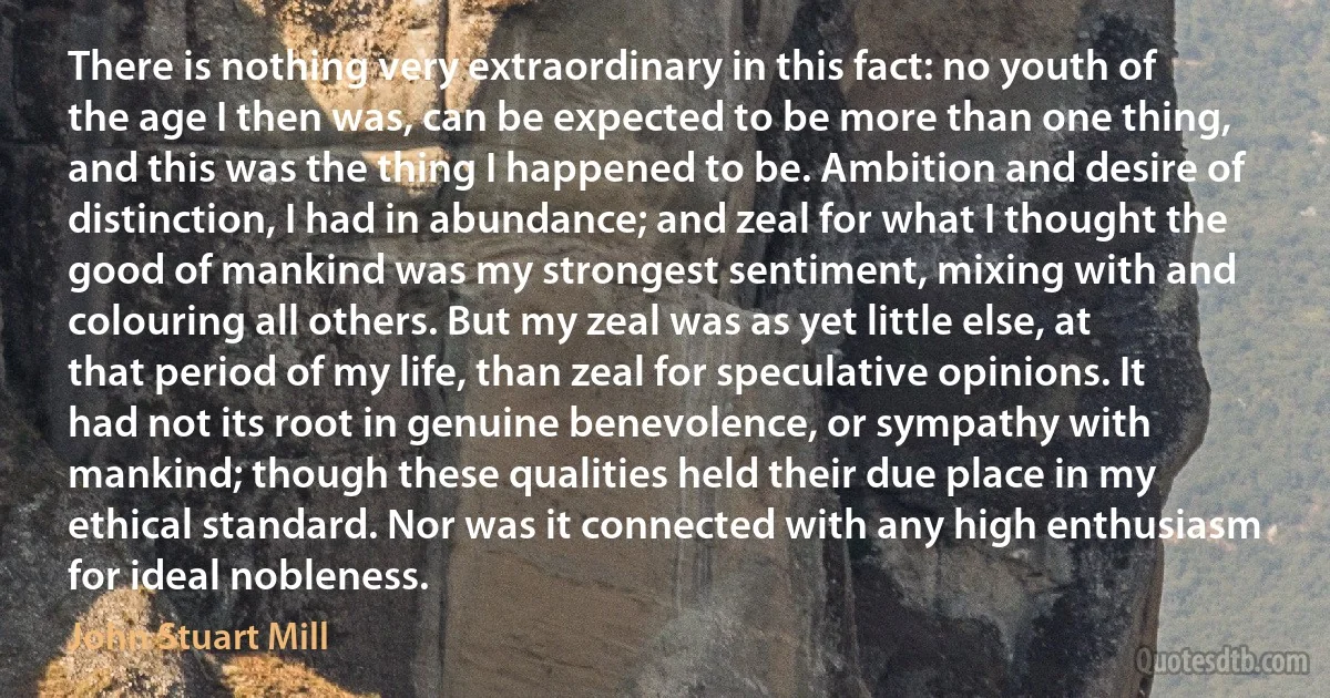 There is nothing very extraordinary in this fact: no youth of the age I then was, can be expected to be more than one thing, and this was the thing I happened to be. Ambition and desire of distinction, I had in abundance; and zeal for what I thought the good of mankind was my strongest sentiment, mixing with and colouring all others. But my zeal was as yet little else, at that period of my life, than zeal for speculative opinions. It had not its root in genuine benevolence, or sympathy with mankind; though these qualities held their due place in my ethical standard. Nor was it connected with any high enthusiasm for ideal nobleness. (John Stuart Mill)