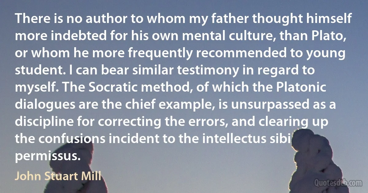 There is no author to whom my father thought himself more indebted for his own mental culture, than Plato, or whom he more frequently recommended to young student. I can bear similar testimony in regard to myself. The Socratic method, of which the Platonic dialogues are the chief example, is unsurpassed as a discipline for correcting the errors, and clearing up the confusions incident to the intellectus sibi permissus. (John Stuart Mill)