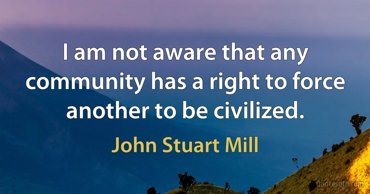 I am not aware that any community has a right to force another to be civilized. (John Stuart Mill)