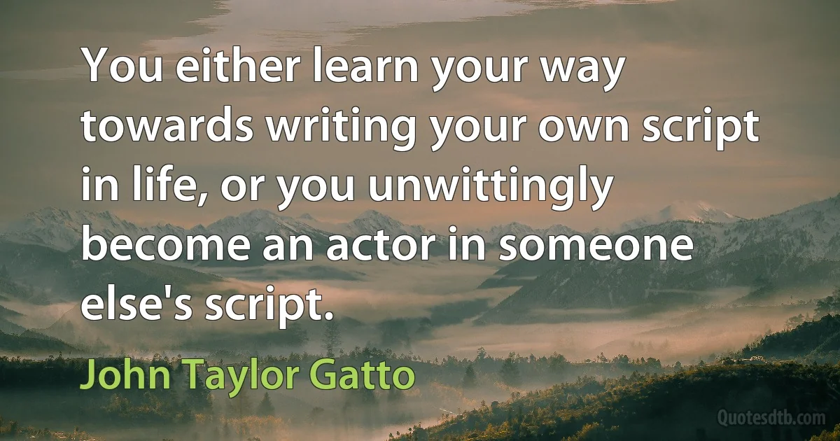 You either learn your way towards writing your own script in life, or you unwittingly become an actor in someone else's script. (John Taylor Gatto)