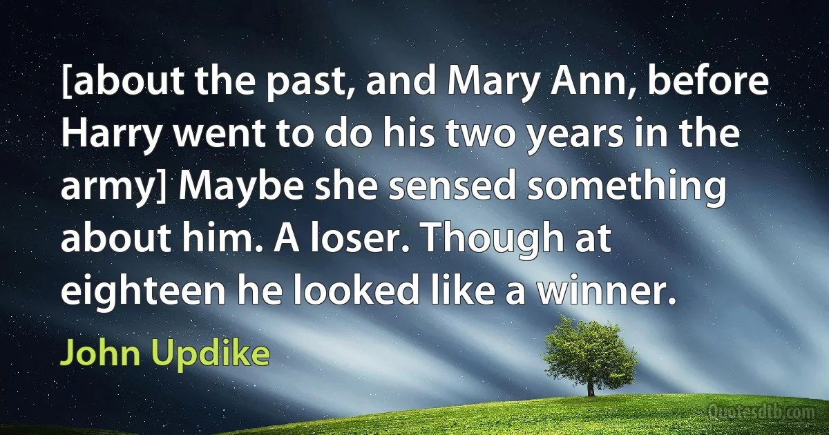 [about the past, and Mary Ann, before Harry went to do his two years in the army] Maybe she sensed something about him. A loser. Though at eighteen he looked like a winner. (John Updike)