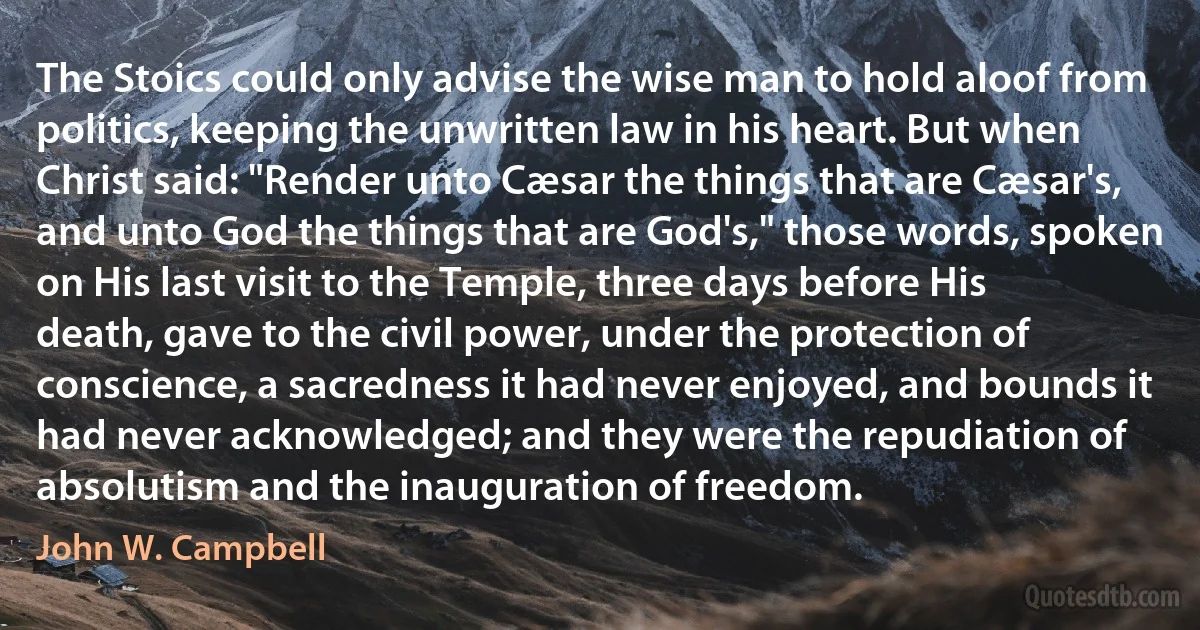 The Stoics could only advise the wise man to hold aloof from politics, keeping the unwritten law in his heart. But when Christ said: "Render unto Cæsar the things that are Cæsar's, and unto God the things that are God's," those words, spoken on His last visit to the Temple, three days before His death, gave to the civil power, under the protection of conscience, a sacredness it had never enjoyed, and bounds it had never acknowledged; and they were the repudiation of absolutism and the inauguration of freedom. (John W. Campbell)