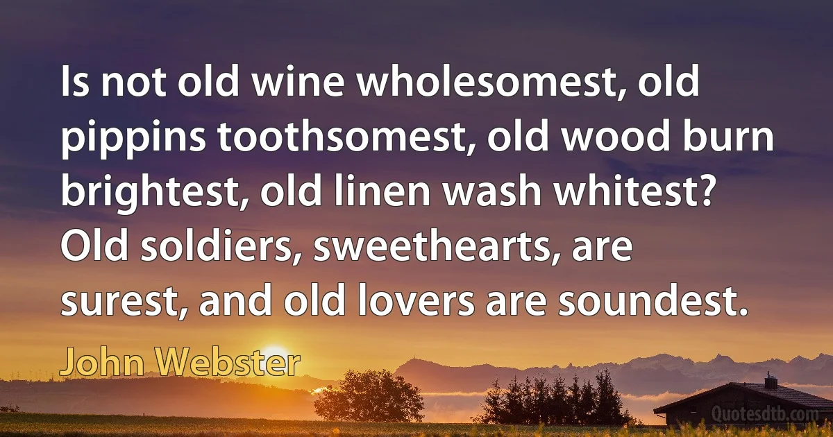 Is not old wine wholesomest, old pippins toothsomest, old wood burn brightest, old linen wash whitest? Old soldiers, sweethearts, are surest, and old lovers are soundest. (John Webster)