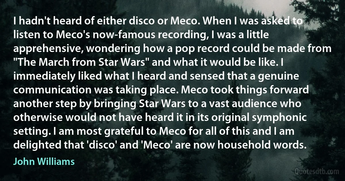 I hadn't heard of either disco or Meco. When I was asked to listen to Meco's now-famous recording, I was a little apprehensive, wondering how a pop record could be made from "The March from Star Wars" and what it would be like. I immediately liked what I heard and sensed that a genuine communication was taking place. Meco took things forward another step by bringing Star Wars to a vast audience who otherwise would not have heard it in its original symphonic setting. I am most grateful to Meco for all of this and I am delighted that 'disco' and 'Meco' are now household words. (John Williams)