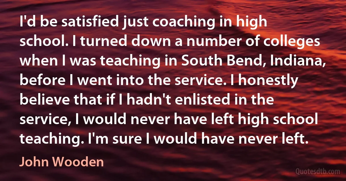 I'd be satisfied just coaching in high school. I turned down a number of colleges when I was teaching in South Bend, Indiana, before I went into the service. I honestly believe that if I hadn't enlisted in the service, I would never have left high school teaching. I'm sure I would have never left. (John Wooden)