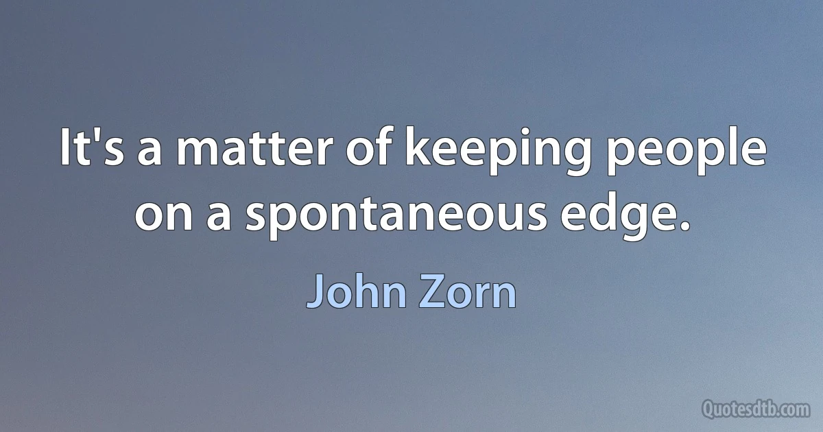 It's a matter of keeping people on a spontaneous edge. (John Zorn)