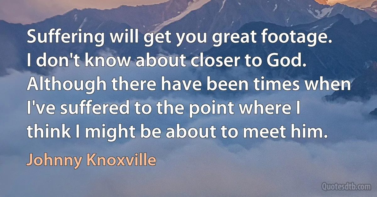 Suffering will get you great footage. I don't know about closer to God. Although there have been times when I've suffered to the point where I think I might be about to meet him. (Johnny Knoxville)