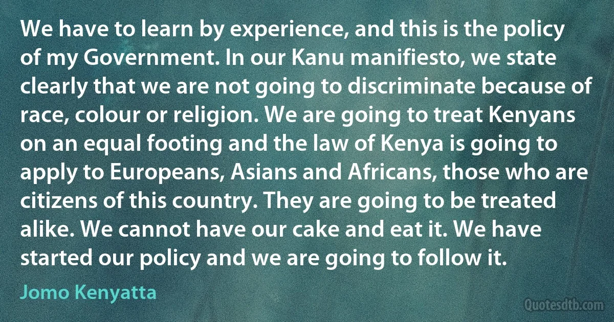 We have to learn by experience, and this is the policy of my Government. In our Kanu manifiesto, we state clearly that we are not going to discriminate because of race, colour or religion. We are going to treat Kenyans on an equal footing and the law of Kenya is going to apply to Europeans, Asians and Africans, those who are citizens of this country. They are going to be treated alike. We cannot have our cake and eat it. We have started our policy and we are going to follow it. (Jomo Kenyatta)