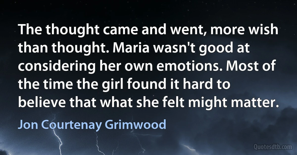 The thought came and went, more wish than thought. Maria wasn't good at considering her own emotions. Most of the time the girl found it hard to believe that what she felt might matter. (Jon Courtenay Grimwood)