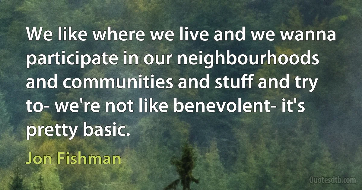 We like where we live and we wanna participate in our neighbourhoods and communities and stuff and try to- we're not like benevolent- it's pretty basic. (Jon Fishman)