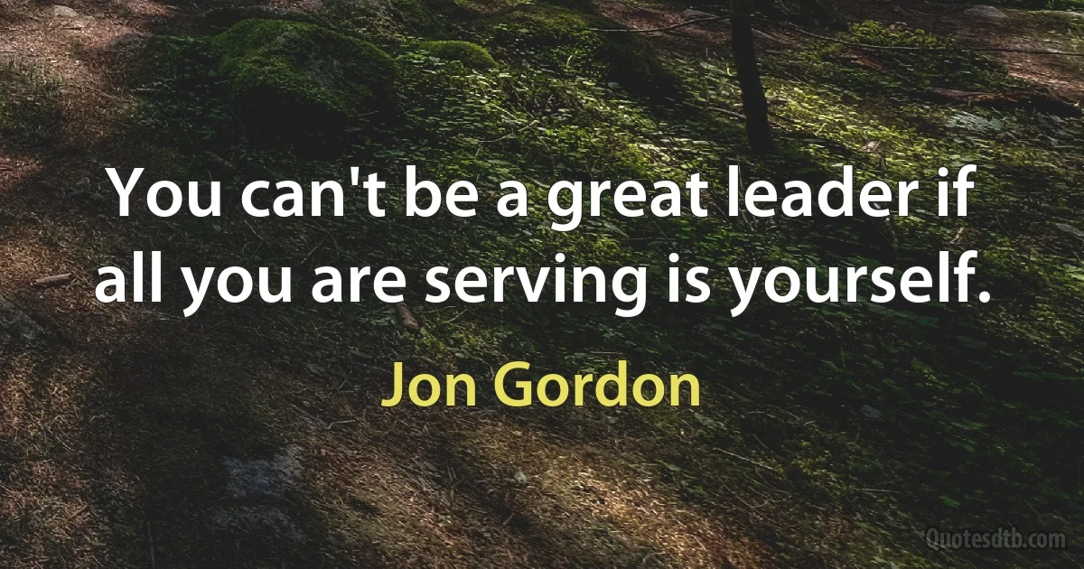 You can't be a great leader if all you are serving is yourself. (Jon Gordon)