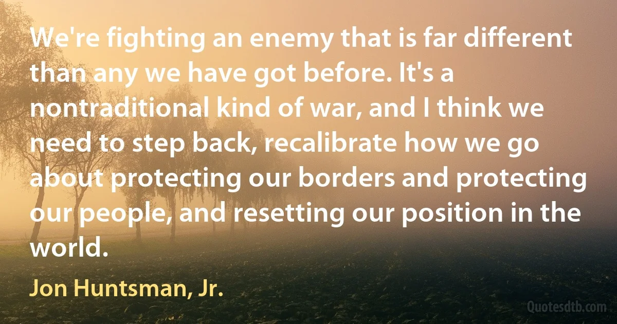 We're fighting an enemy that is far different than any we have got before. It's a nontraditional kind of war, and I think we need to step back, recalibrate how we go about protecting our borders and protecting our people, and resetting our position in the world. (Jon Huntsman, Jr.)