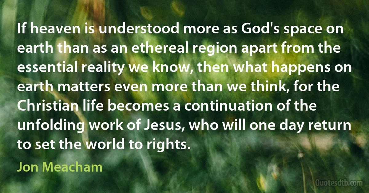 If heaven is understood more as God's space on earth than as an ethereal region apart from the essential reality we know, then what happens on earth matters even more than we think, for the Christian life becomes a continuation of the unfolding work of Jesus, who will one day return to set the world to rights. (Jon Meacham)