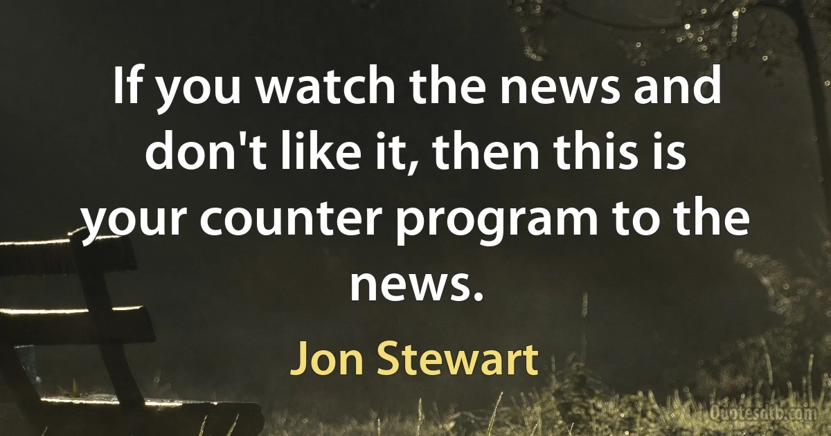 If you watch the news and don't like it, then this is your counter program to the news. (Jon Stewart)