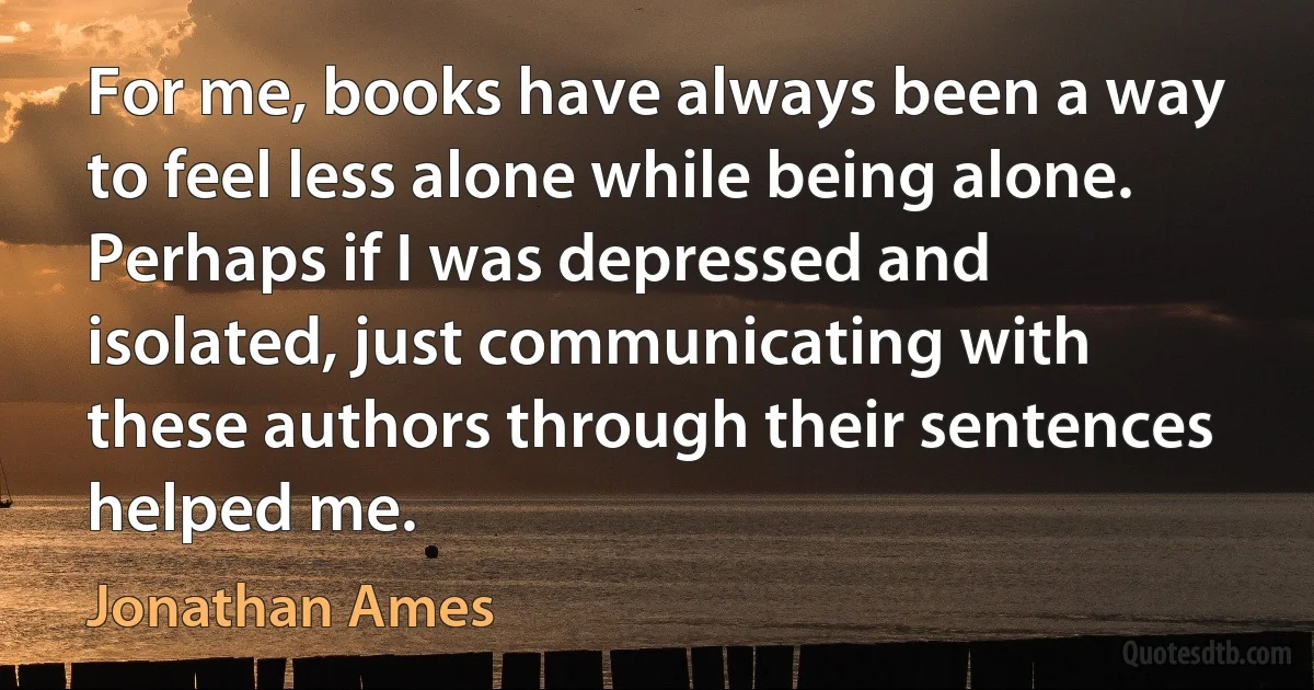 For me, books have always been a way to feel less alone while being alone. Perhaps if I was depressed and isolated, just communicating with these authors through their sentences helped me. (Jonathan Ames)